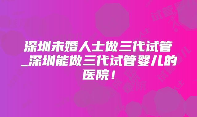 深圳未婚人士做三代试管_深圳能做三代试管婴儿的医院！