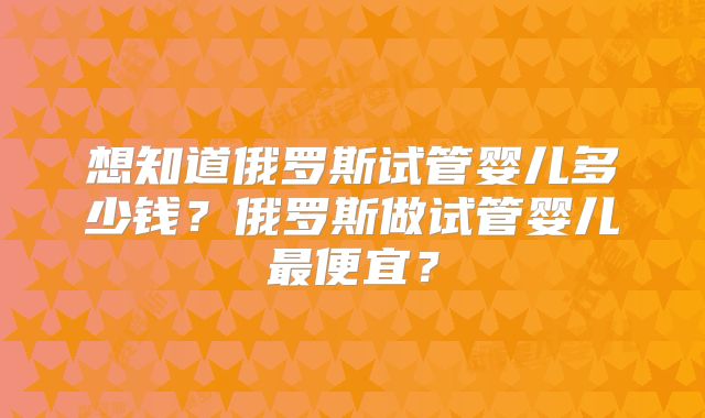 想知道俄罗斯试管婴儿多少钱？俄罗斯做试管婴儿最便宜？