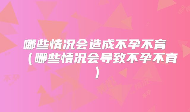 哪些情况会造成不孕不育（哪些情况会导致不孕不育）