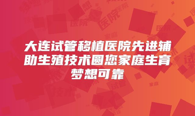 大连试管移植医院先进辅助生殖技术圆您家庭生育梦想可靠