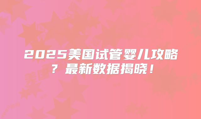 2025美国试管婴儿攻略?最新数据揭晓!