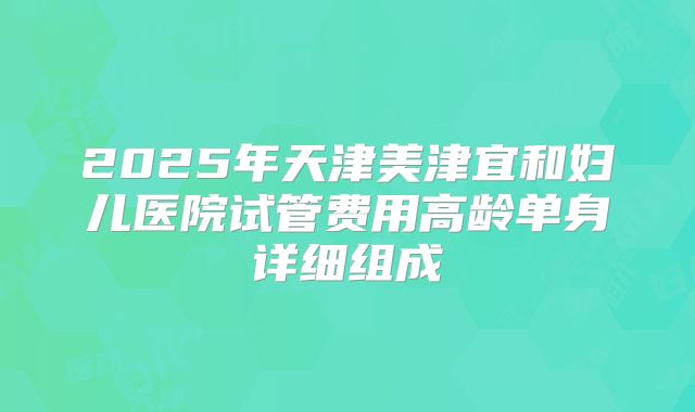 2025年天津美津宜和妇儿医院试管费用高龄单身详细组成