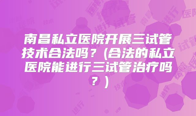 南昌私立医院开展三试管技术合法吗？(合法的私立医院能进行三试管治疗吗？)