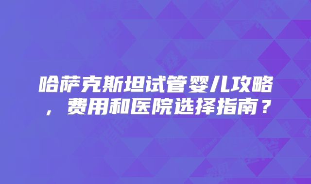 哈萨克斯坦试管婴儿攻略，费用和医院选择指南？