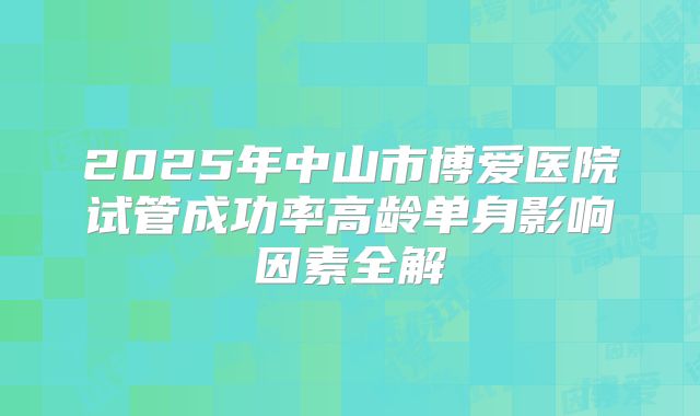 2025年中山市博爱医院试管成功率高龄单身影响因素全解