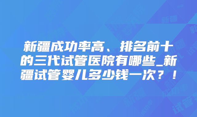 新疆成功率高、排名前十的三代试管医院有哪些_新疆试管婴儿多少钱一次？！