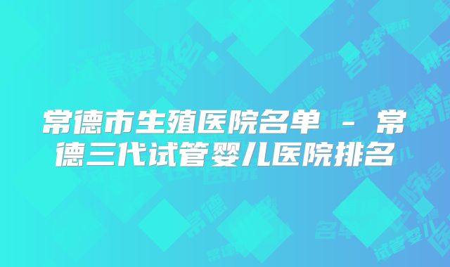 常德市生殖医院名单 - 常德三代试管婴儿医院排名