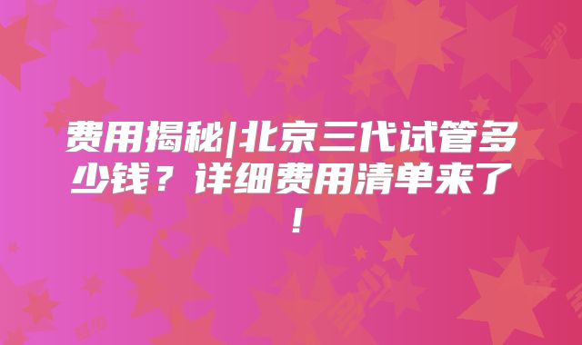 费用揭秘|北京三代试管多少钱？详细费用清单来了！