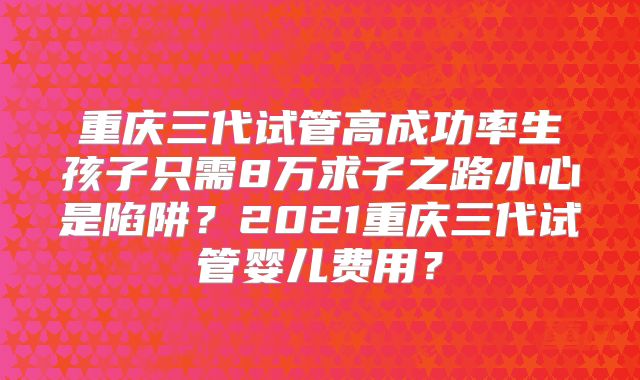 重庆三代试管高成功率生孩子只需8万求子之路小心是陷阱？2021重庆三代试管婴儿费用？