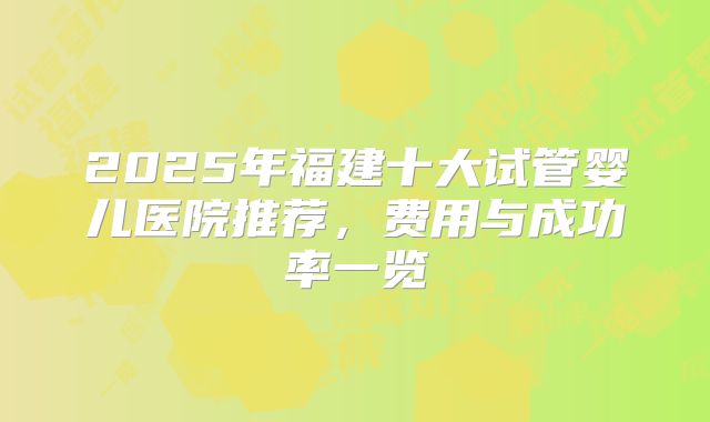 2025年福建十大试管婴儿医院推荐，费用与成功率一览