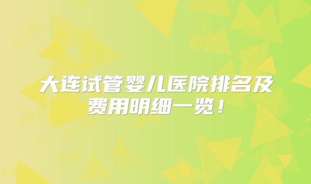 大连试管婴儿医院排名及费用明细一览！
