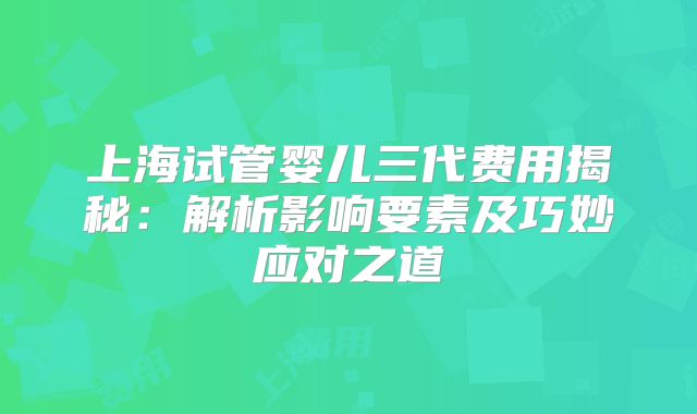 上海试管婴儿三代费用揭秘:解析影响要素及巧妙应对之道