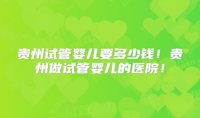 贵州试管婴儿要多少钱!贵州做试管婴儿的医院!