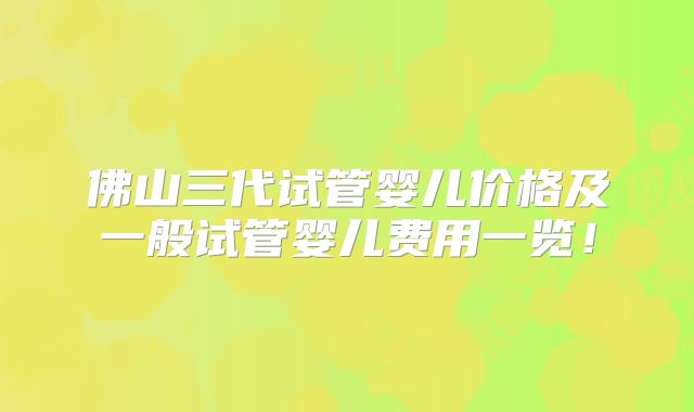 佛山三代试管婴儿价格及一般试管婴儿费用一览！
