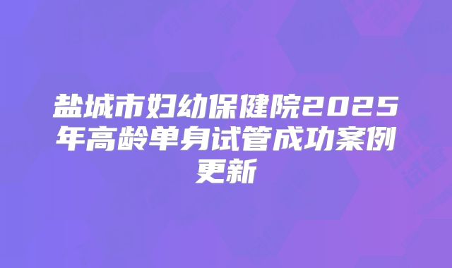 盐城市妇幼保健院2025年高龄单身试管成功案例更新