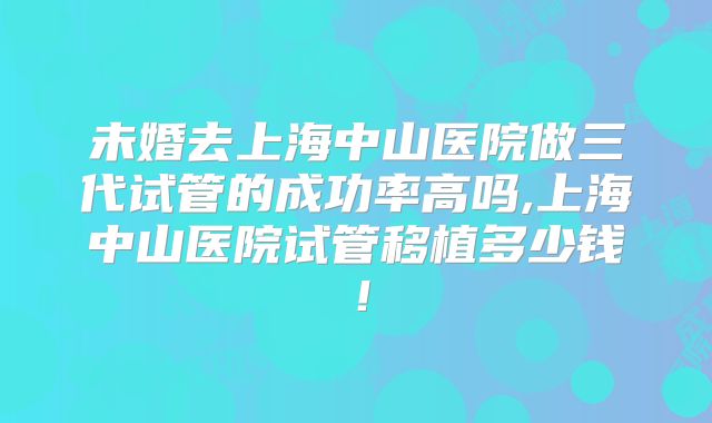 未婚去上海中山医院做三代试管的成功率高吗,上海中山医院试管移植多少钱!