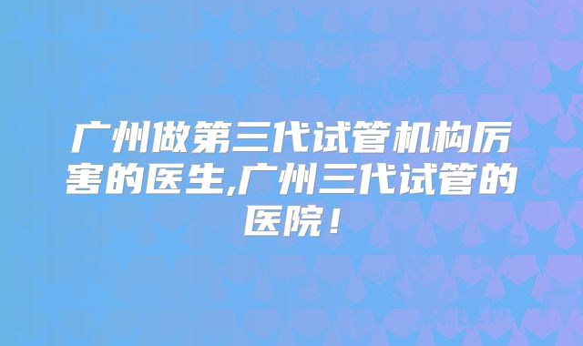 广州做第三代试管机构厉害的医生,广州三代试管的医院！
