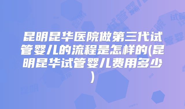 昆明昆华医院做第三代试管婴儿的流程是怎样的(昆明昆华试管婴儿费用多少)