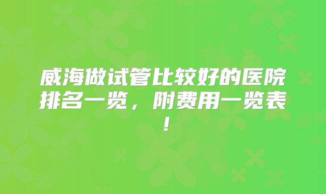 威海做试管比较好的医院排名一览,附费用一览表!