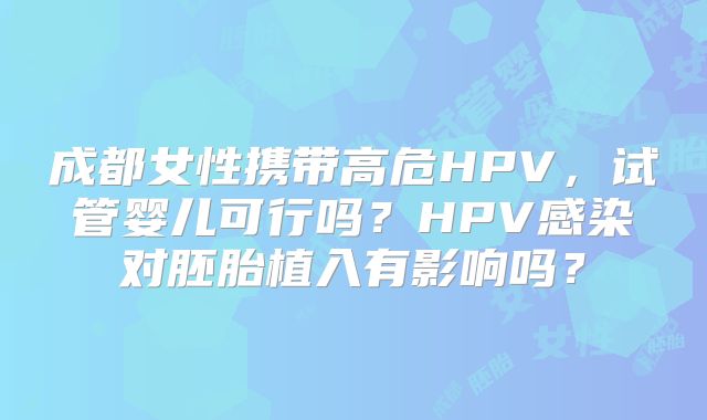 成都女性携带高危HPV，试管婴儿可行吗？HPV感染对胚胎植入有影响吗？