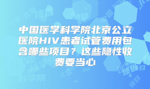 中国医学科学院北京公立医院HIV患者试管费用包含哪些项目？这些隐性收费要当心