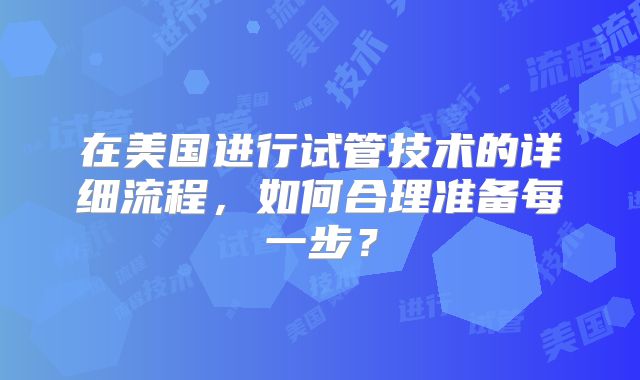 在美国进行试管技术的详细流程,如何合理准备每一步?