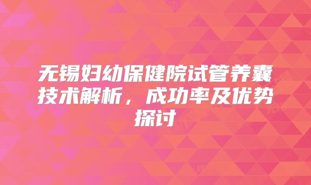 无锡妇幼保健院试管养囊技术解析，成功率及优势探讨