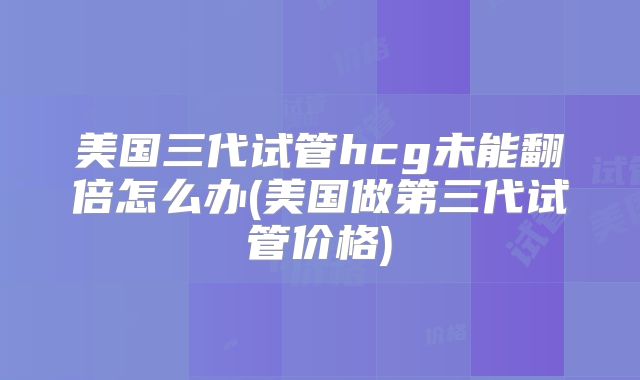 美国三代试管hcg未能翻倍怎么办(美国做第三代试管价格)