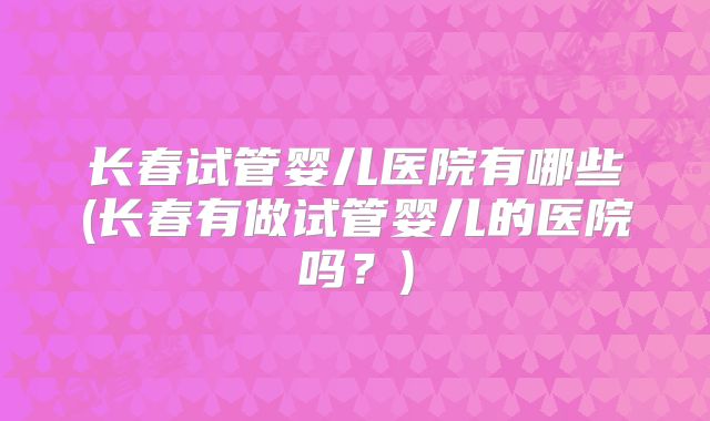 长春试管婴儿医院有哪些(长春有做试管婴儿的医院吗？)
