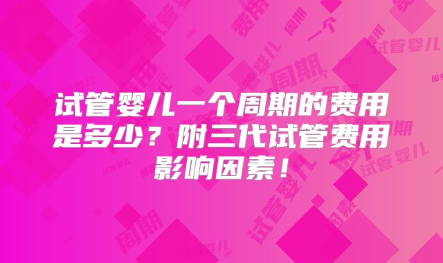 试管婴儿一个周期的费用是多少？附三代试管费用影响因素！