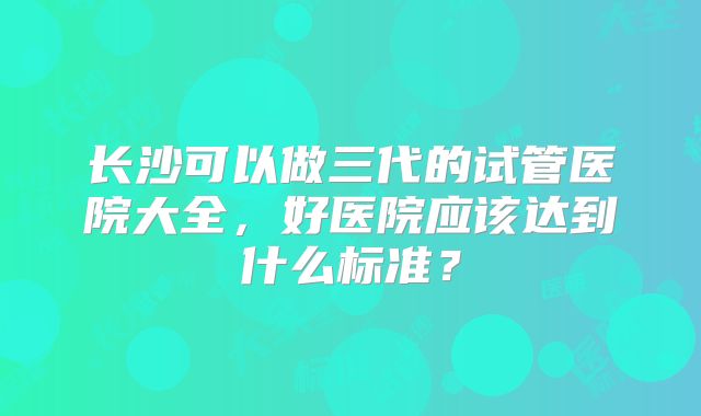 长沙可以做三代的试管医院大全，好医院应该达到什么标准？