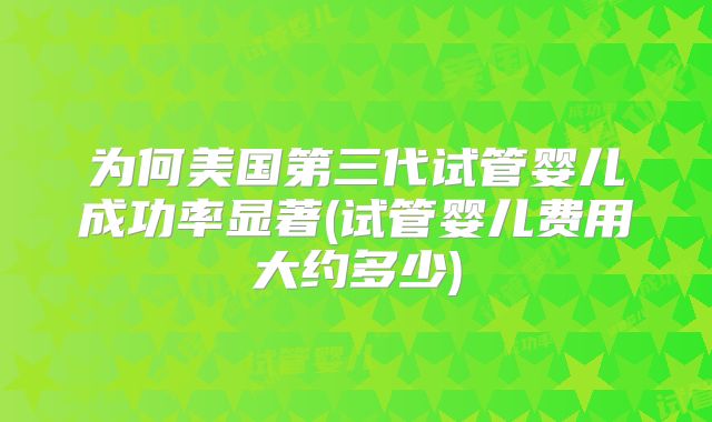 为何美国第三代试管婴儿成功率显著(试管婴儿费用大约多少)