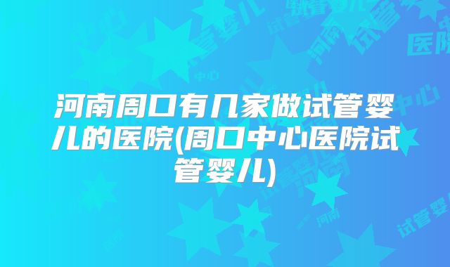 河南周口有几家做试管婴儿的医院(周口中心医院试管婴儿)