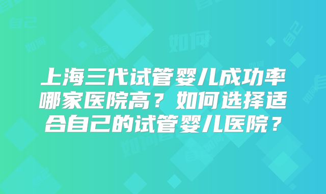 上海三代试管婴儿成功率哪家医院高？如何选择适合自己的试管婴儿医院？