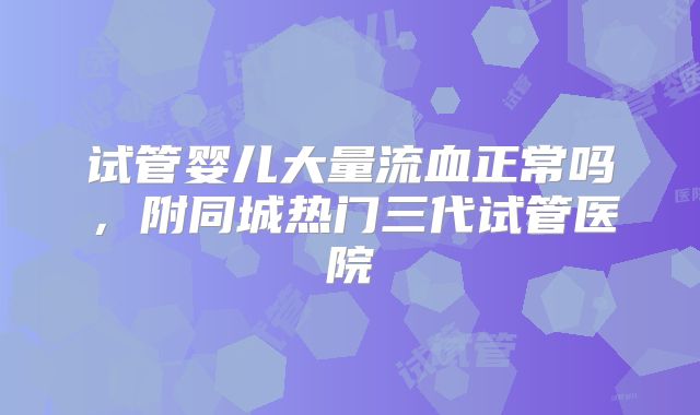 试管婴儿大量流血正常吗，附同城热门三代试管医院