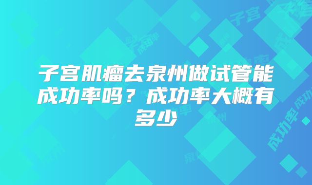 子宫肌瘤去泉州做试管能成功率吗?成功率大概有多少