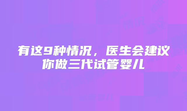 有这9种情况,医生会建议你做三代试管婴儿