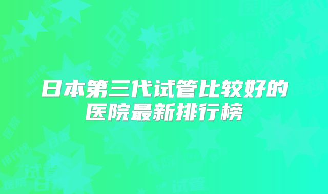 日本第三代试管比较好的医院最新排行榜