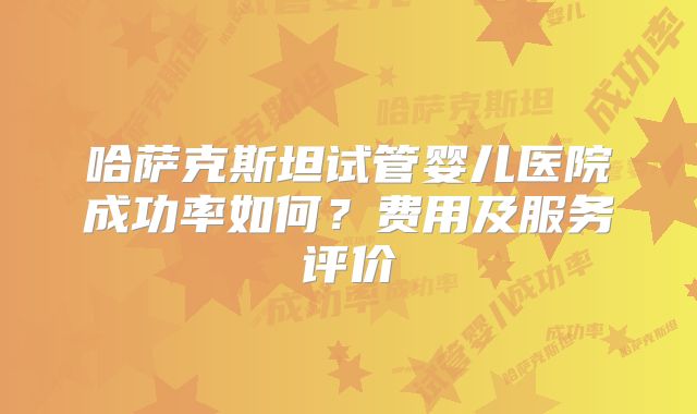 哈萨克斯坦试管婴儿医院成功率如何?费用及服务评价