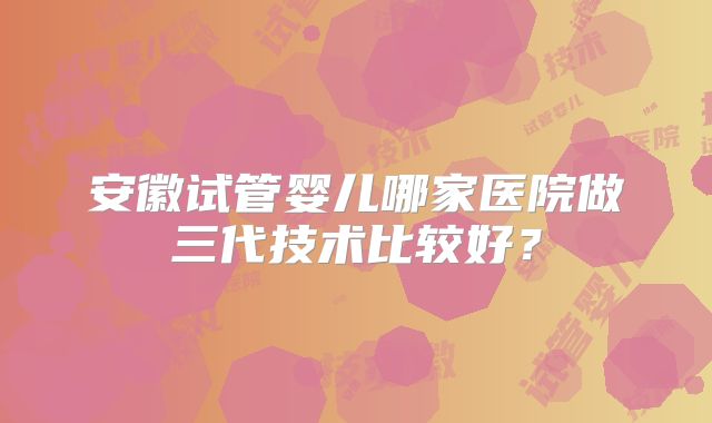 安徽试管婴儿哪家医院做三代技术比较好?