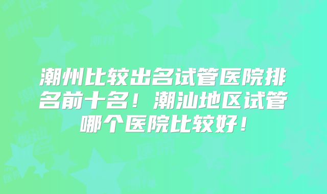 潮州比较出名试管医院排名前十名！潮汕地区试管哪个医院比较好！