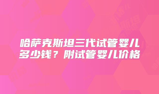 哈萨克斯坦三代试管婴儿多少钱？附试管婴儿价格