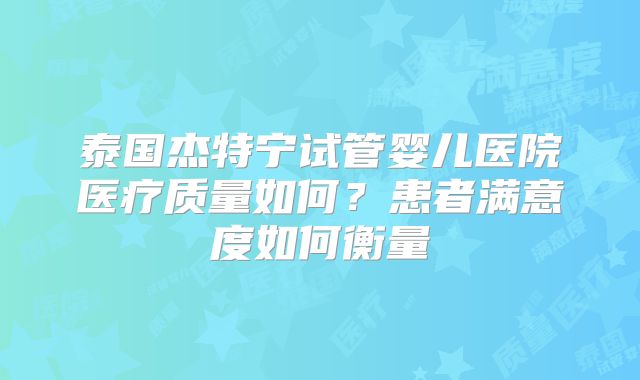 泰国杰特宁试管婴儿医院医疗质量如何？患者满意度如何衡量