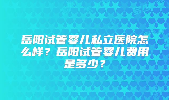 岳阳试管婴儿私立医院怎么样？岳阳试管婴儿费用是多少？