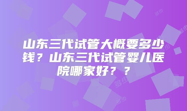 山东三代试管大概要多少钱？山东三代试管婴儿医院哪家好？？
