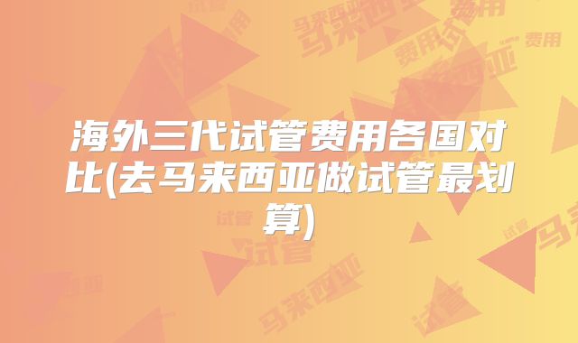 海外三代试管费用各国对比(去马来西亚做试管最划算)