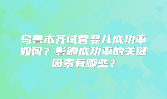 乌鲁木齐试管婴儿成功率如何？影响成功率的关键因素有哪些？