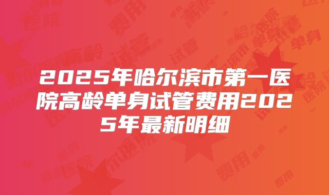 2025年哈尔滨市第一医院高龄单身试管费用2025年最新明细