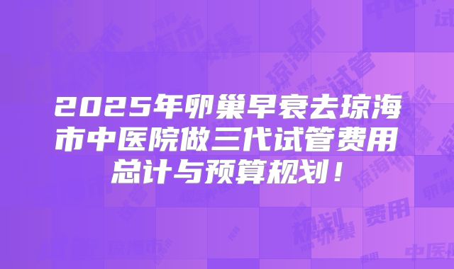 2025年卵巢早衰去琼海市中医院做三代试管费用总计与预算规划！