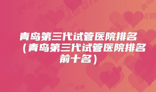 青岛第三代试管医院排名（青岛第三代试管医院排名前十名）